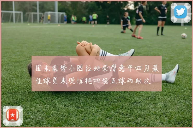 国米前锋小图拉姆荣膺意甲四月最佳球员表现惊艳四场五球两助攻