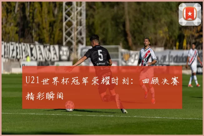 U21世界杯冠军荣耀时刻:回顾决赛精彩瞬间