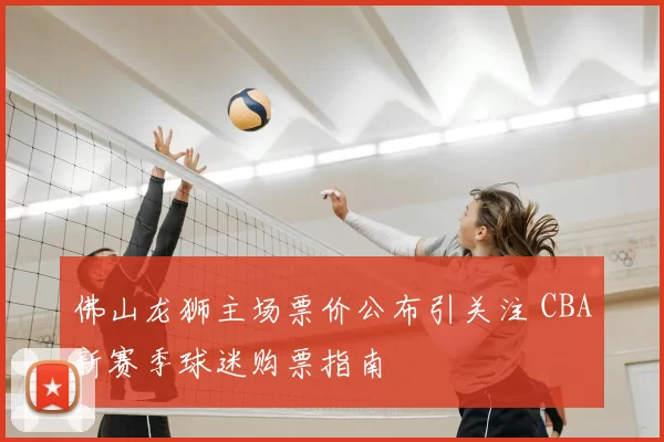 佛山龙狮主场票价公布引关注 CBA新赛季球迷购票指南