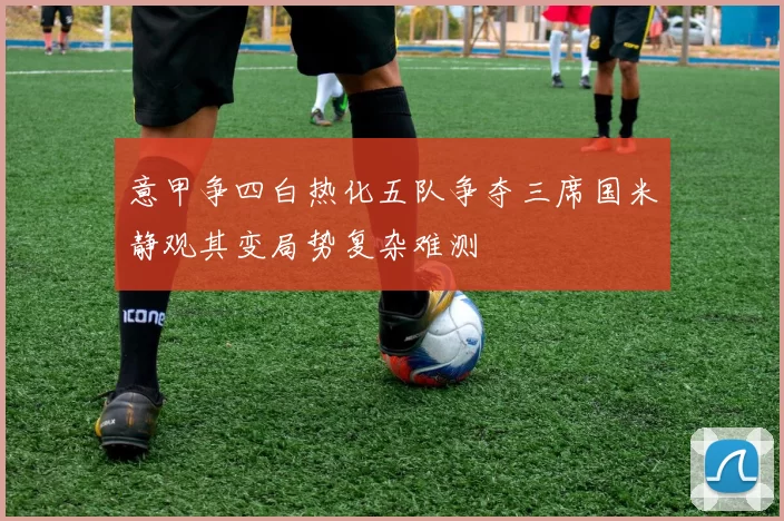 意甲争四白热化五队争夺三席国米静观其变局势复杂难测