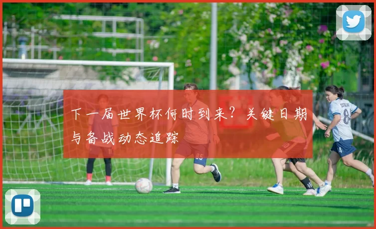 下一届世界杯何时到来?关键日期与备战动态追踪
